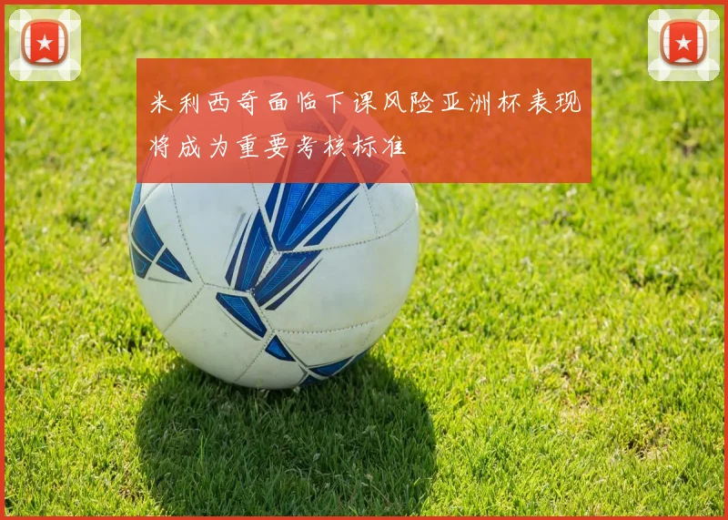 米利西奇面临下课风险亚洲杯表现将成为重要考核标准