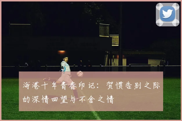 海港十年青春印记：贺惯告别之际的深情回望与不舍之情