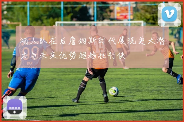 湖人队在后詹姆斯时代展现更大潜力与未来优势超越独行侠