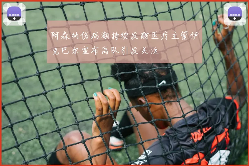 阿森纳伤病潮持续发酵医疗主管伊克巴尔宣布离队引发关注