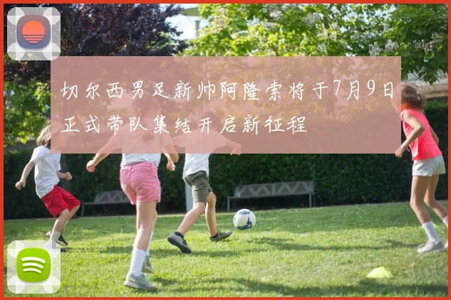 切尔西男足新帅阿隆索将于7月9日正式带队集结开启新征程