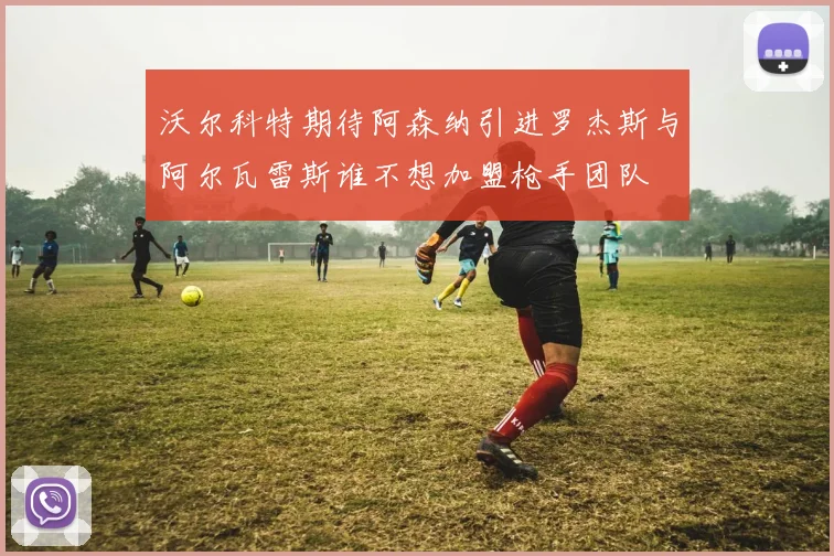 沃尔科特期待阿森纳引进罗杰斯与阿尔瓦雷斯谁不想加盟枪手团队