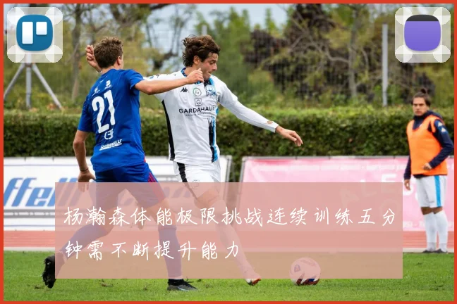 杨瀚森体能极限挑战连续训练五分钟需不断提升能力
