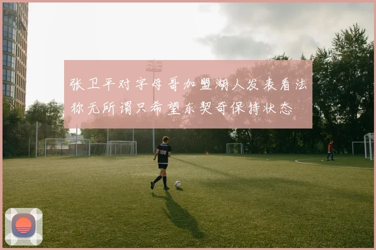 张卫平对字母哥加盟湖人发表看法称无所谓只希望东契奇保持状态