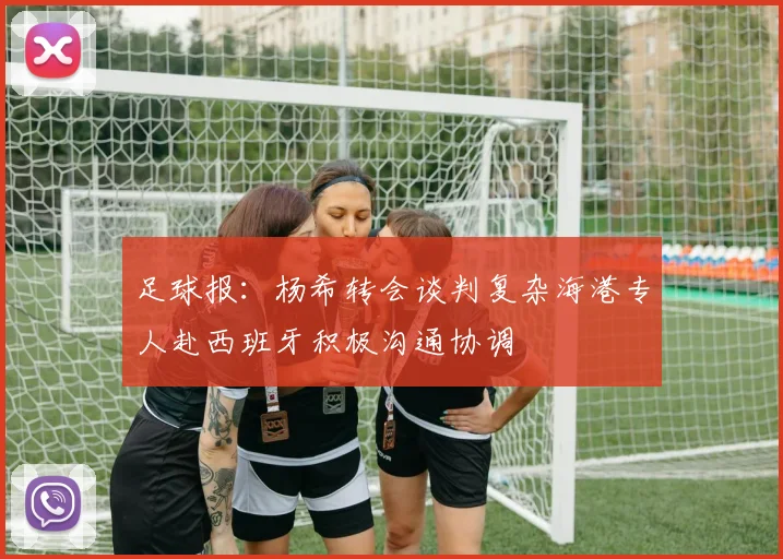 足球报：杨希转会谈判复杂海港专人赴西班牙积极沟通协调
