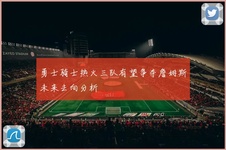 勇士骑士热火三队有望争夺詹姆斯未来去向分析