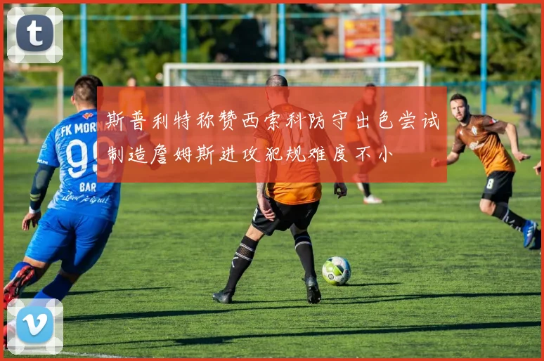 斯普利特称赞西索科防守出色尝试制造詹姆斯进攻犯规难度不小