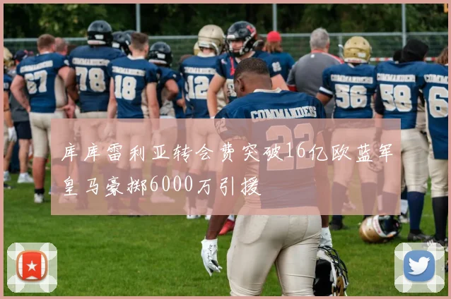 库库雷利亚转会费突破16亿欧蓝军皇马豪掷6000万引援