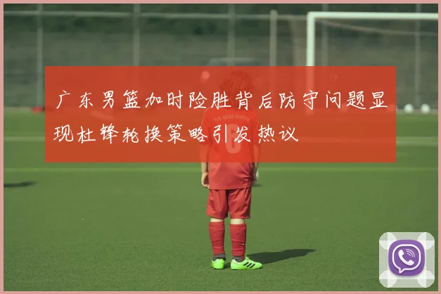 广东男篮加时险胜背后防守问题显现杜锋轮换策略引发热议