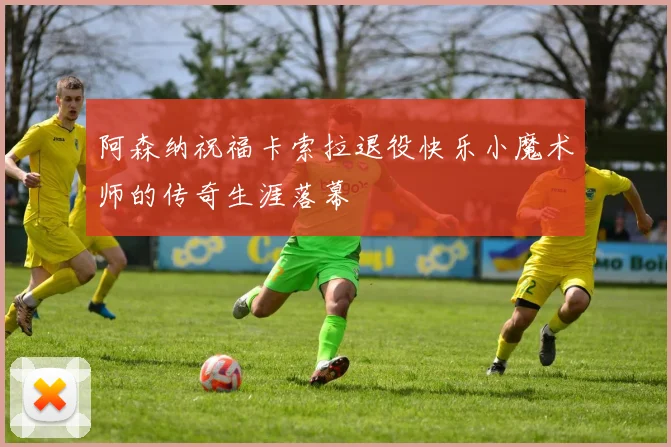 阿森纳祝福卡索拉退役快乐小魔术师的传奇生涯落幕