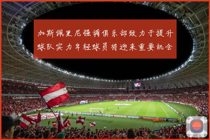 加斯佩里尼强调俱乐部致力于提升球队实力年轻球员将迎来重要机会