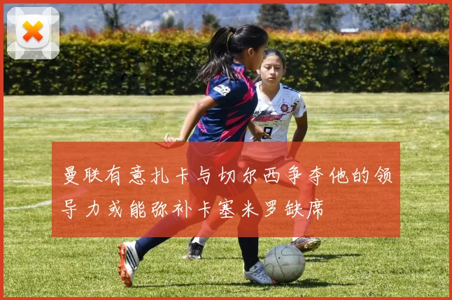 曼联有意扎卡与切尔西争夺他的领导力或能弥补卡塞米罗缺席