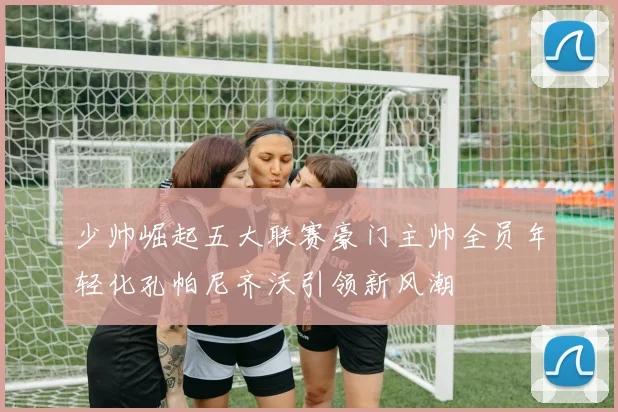 少帅崛起五大联赛豪门主帅全员年轻化孔帕尼齐沃引领新风潮