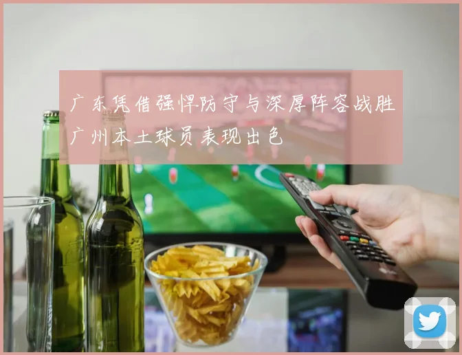 广东凭借强悍防守与深厚阵容战胜广州本土球员表现出色