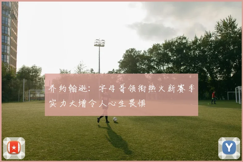 乔约翰逊：字母哥领衔热火新赛季实力大增令人心生畏惧