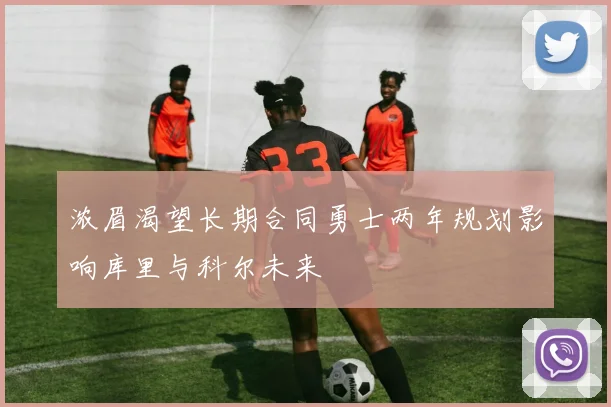 浓眉渴望长期合同勇士两年规划影响库里与科尔未来