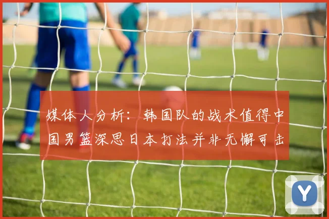 媒体人分析：韩国队的战术值得中国男篮深思日本打法并非无懈可击