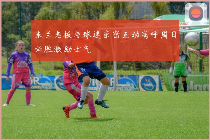 米兰老板与球迷亲密互动高呼周日必胜激励士气