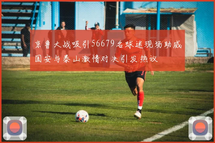 京鲁大战吸引56679名球迷现场助威国安与泰山激情对决引发热议