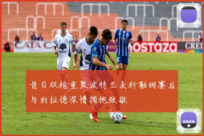 昔日双枪重聚波特兰麦科勒姆赛后与利拉德深情拥抱致敬