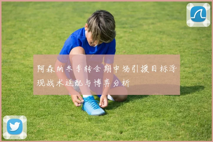 阿森纳冬季转会期中场引援目标浮现战术适配与博弈分析