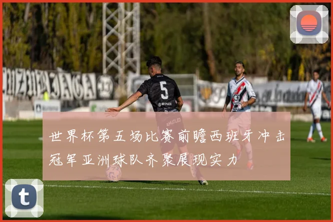 世界杯第五场比赛前瞻西班牙冲击冠军亚洲球队齐聚展现实力