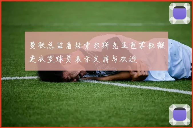 曼联总监看好索尔斯克亚重掌教鞭更衣室球员表示支持与欢迎