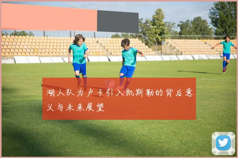 湖人队为卢卡引入凯斯勒的背后意义与未来展望