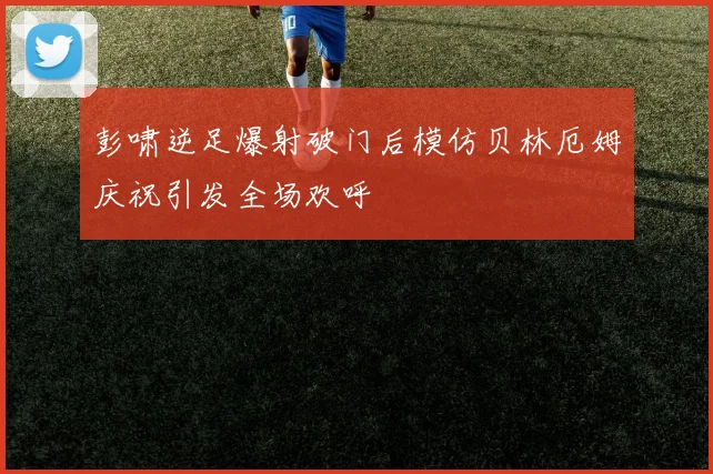 彭啸逆足爆射破门后模仿贝林厄姆庆祝引发全场欢呼