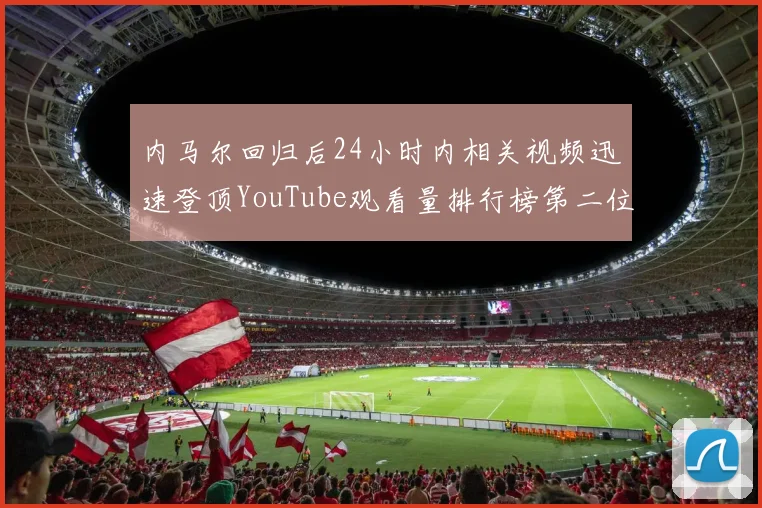 内马尔回归后24小时内相关视频迅速登顶YouTube观看量排行榜第二位