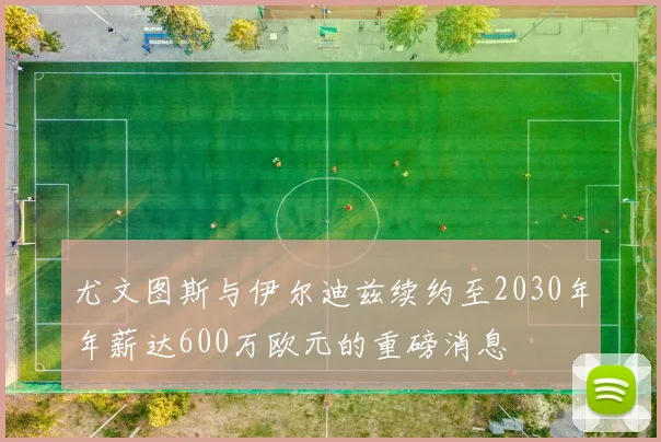 尤文图斯与伊尔迪兹续约至2030年年薪达600万欧元的重磅消息