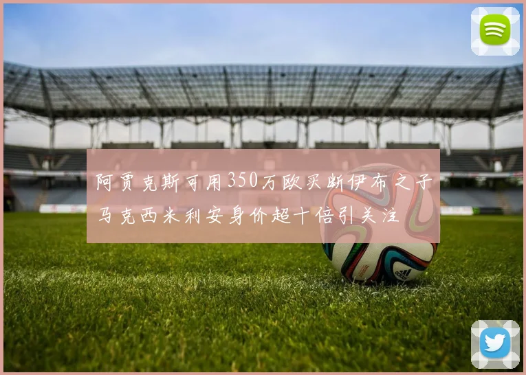 阿贾克斯可用350万欧买断伊布之子马克西米利安身价超十倍引关注